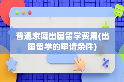 普通家庭出国留学费用(出国留学的申请条件)