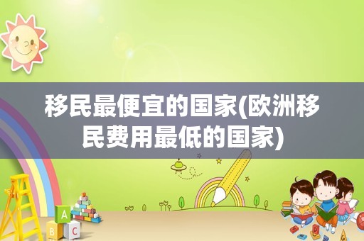 移民最便宜的国家(欧洲移民费用最低的国家)