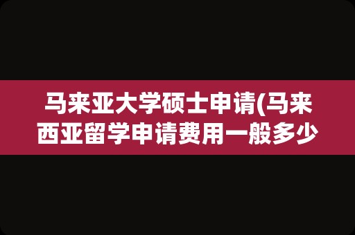 马来亚大学硕士申请(马来西亚留学申请费用一般多少)
