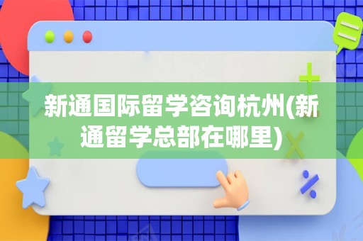 新通国际留学咨询杭州(新通留学总部在哪里)