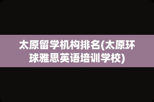 太原留学机构排名(太原环球雅思英语培训学校)
