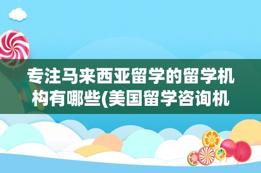 专注马来西亚留学的留学机构有哪些(美国留学咨询机构哪个好)