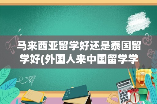 马来西亚留学好还是泰国留学好(外国人来中国留学学费高吗)
