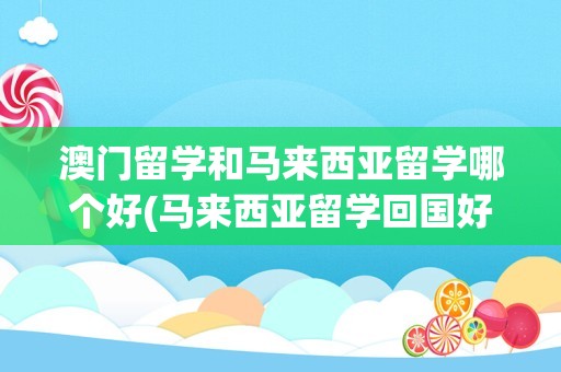 澳门留学和马来西亚留学哪个好(马来西亚留学回国好就业吗)