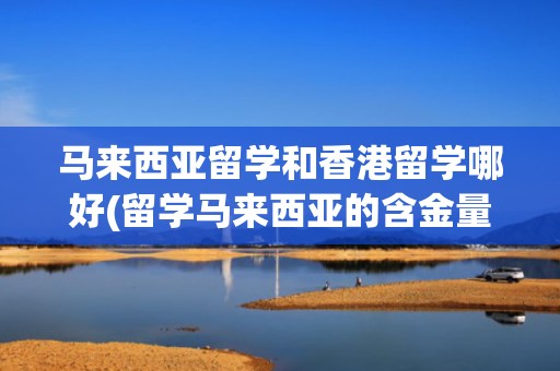 马来西亚留学和香港留学哪好(留学马来西亚的含金量究竟有多高)