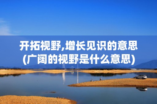 开拓视野,增长见识的意思(广阔的视野是什么意思)
