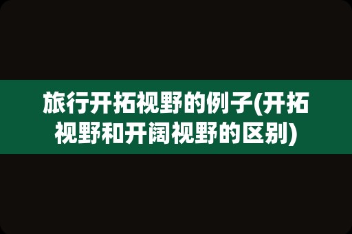 旅行开拓视野的例子(开拓视野和开阔视野的区别)