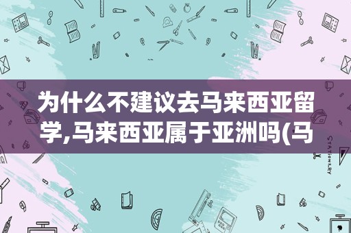 为什么不建议去马来西亚留学,马来西亚属于亚洲吗(马来西亚留学认可度高吗)