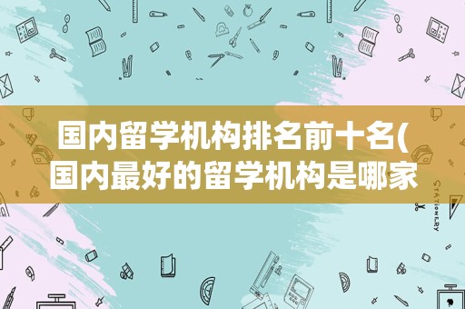 国内留学机构排名前十名(国内最好的留学机构是哪家)