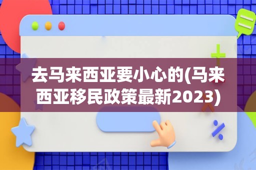 去马来西亚要小心的(马来西亚移民政策最新2023)
