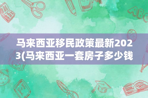 马来西亚移民政策最新2023(马来西亚一套房子多少钱)