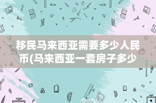 移民马来西亚需要多少人民币(马来西亚一套房子多少钱)