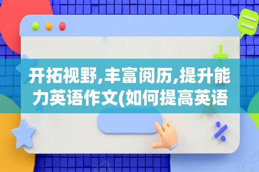开拓视野,丰富阅历,提升能力英语作文(如何提高英语作文)