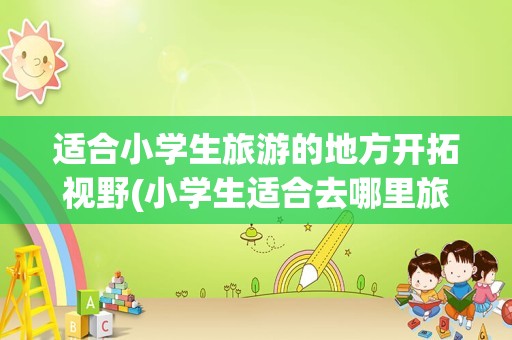 适合小学生旅游的地方开拓视野(小学生适合去哪里旅游)