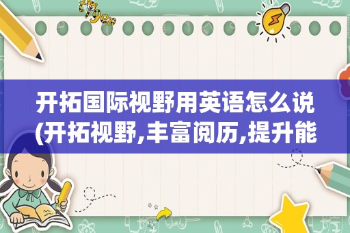 开拓国际视野用英语怎么说(开拓视野,丰富阅历,提升能力英语)