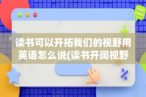 读书可以开拓我们的视野用英语怎么说(读书开阔视野的名人例子)