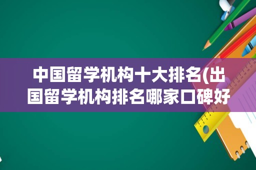 中国留学机构十大排名(出国留学机构排名哪家口碑好)