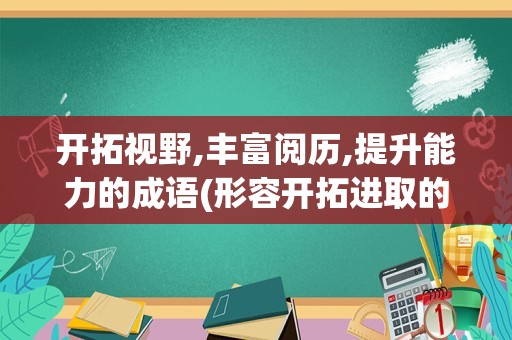 开拓视野,丰富阅历,提升能力的成语(形容开拓进取的成语)