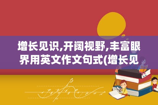增长见识,开阔视野,丰富眼界用英文作文句式(增长见识开阔眼界的意思)