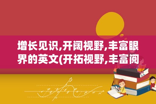 增长见识,开阔视野,丰富眼界的英文(开拓视野,丰富阅历,提升能力英文)