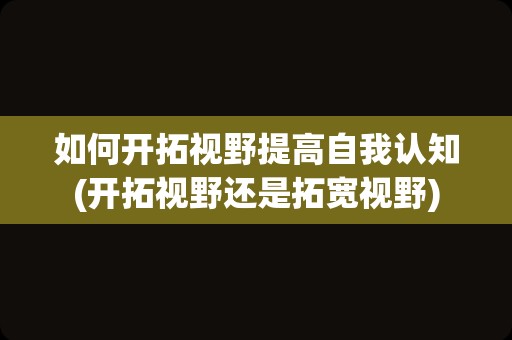 如何开拓视野提高自我认知(开拓视野还是拓宽视野)