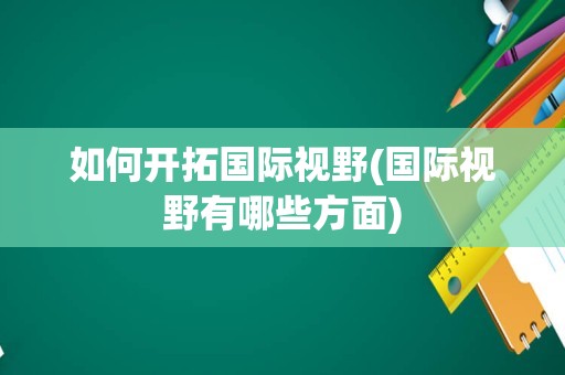 如何开拓国际视野(国际视野有哪些方面)