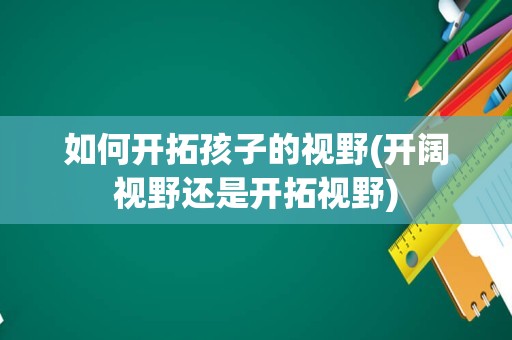如何开拓孩子的视野(开阔视野还是开拓视野)