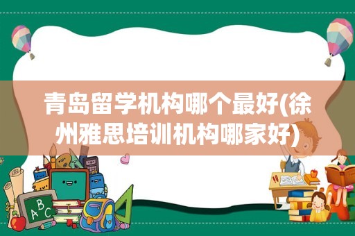 青岛留学机构哪个最好(徐州雅思培训机构哪家好)