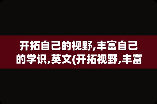开拓自己的视野,丰富自己的学识,英文(开拓视野,丰富阅历,提升能力英文)
