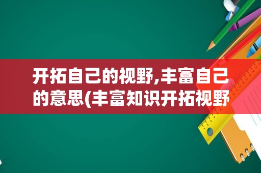 开拓自己的视野,丰富自己的意思(丰富知识开拓视野用英语怎么说)