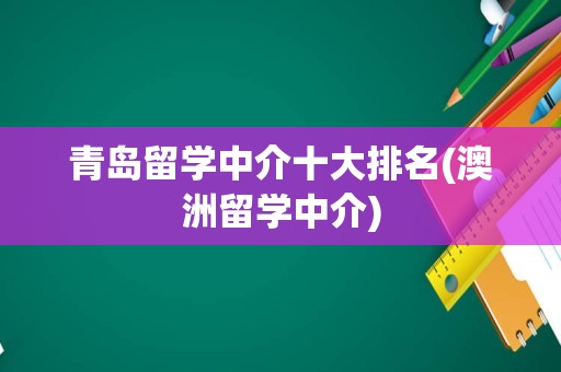 青岛留学中介十大排名(澳洲留学中介)