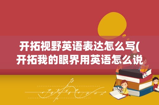 开拓视野英语表达怎么写(开拓我的眼界用英语怎么说)