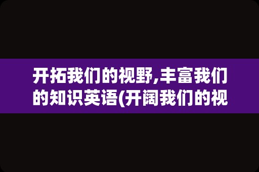 开拓我们的视野,丰富我们的知识英语(开阔我们的视野的英文)