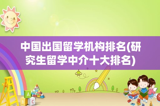 中国出国留学机构排名(研究生留学中介十大排名)