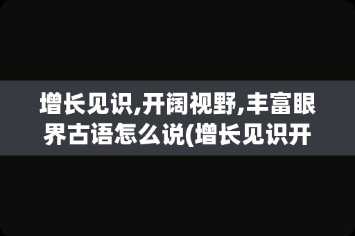 增长见识,开阔视野,丰富眼界古语怎么说(增长见识开阔眼界的句子)