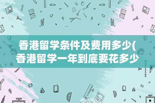 香港留学条件及费用多少(香港留学一年到底要花多少钱)