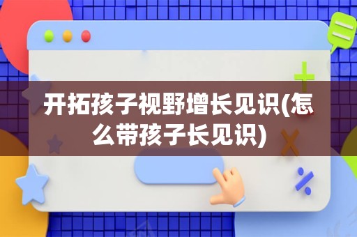 开拓孩子视野增长见识(怎么带孩子长见识)