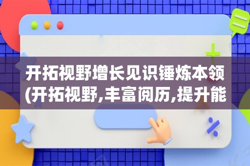 开拓视野增长见识锤炼本领(开拓视野,丰富阅历,提升能力)