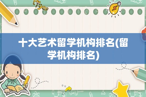 十大艺术留学机构排名(留学机构排名)