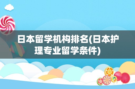 日本留学机构排名(日本护理专业留学条件)