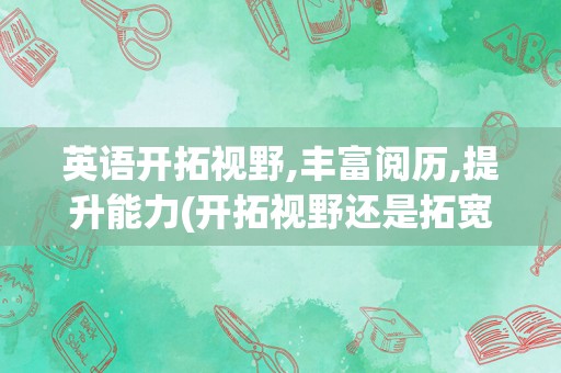 英语开拓视野,丰富阅历,提升能力(开拓视野还是拓宽视野)