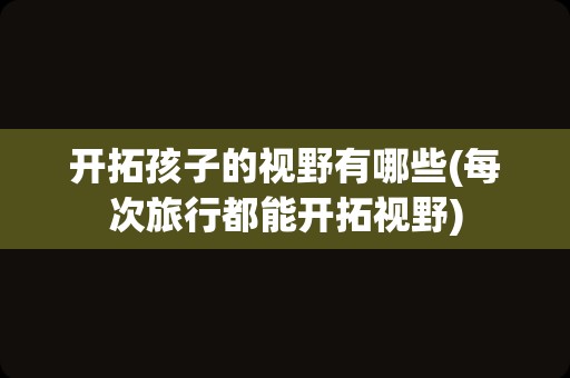 开拓孩子的视野有哪些(每次旅行都能开拓视野)