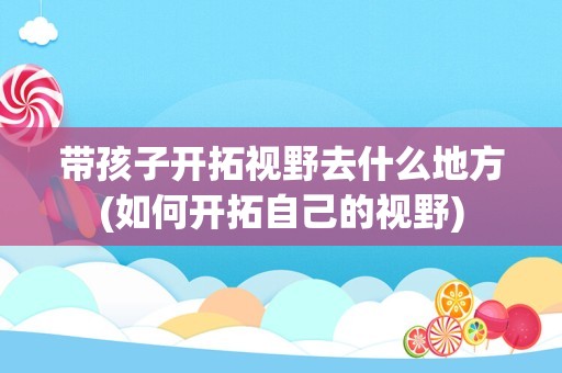 带孩子开拓视野去什么地方(如何开拓自己的视野)