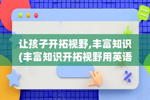 让孩子开拓视野,丰富知识(丰富知识开拓视野用英语怎么说)