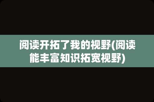 阅读开拓了我的视野(阅读能丰富知识拓宽视野)
