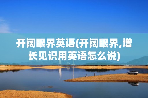 开阔眼界英语(开阔眼界,增长见识用英语怎么说)