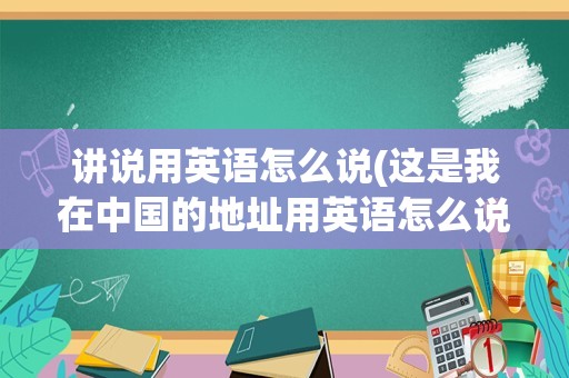 讲说用英语怎么说(这是我在中国的地址用英语怎么说)