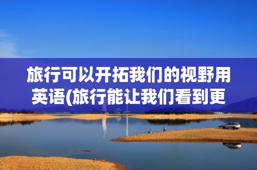旅行可以开拓我们的视野用英语(旅行能让我们看到更精彩的世界英语)
