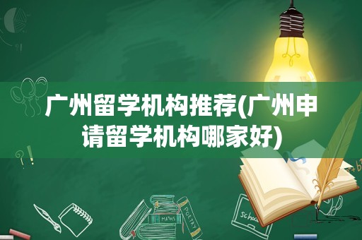 广州留学机构推荐(广州申请留学机构哪家好)