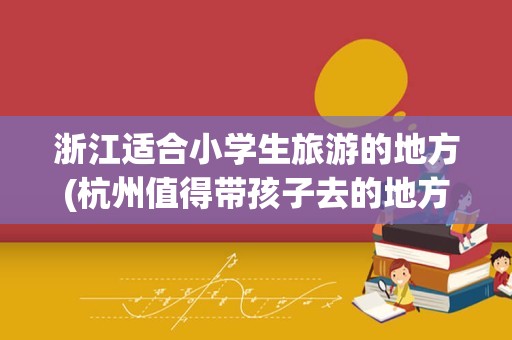 浙江适合小学生旅游的地方(杭州值得带孩子去的地方)